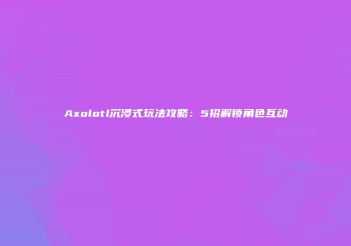 Axolotl沉浸式玩法攻略：5招解锁角色互动