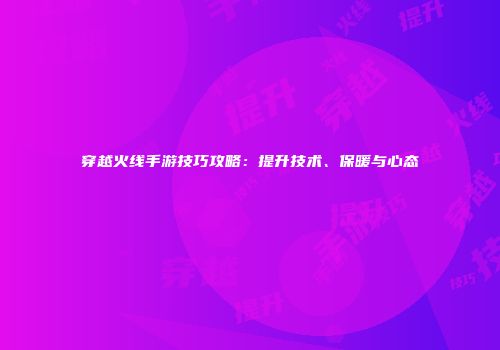穿越火线手游技巧攻略：提升技术、保暖与心态