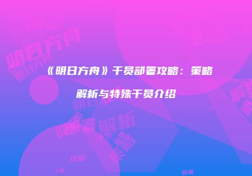 《明日方舟》干员部署攻略：策略解析与特殊干员介绍