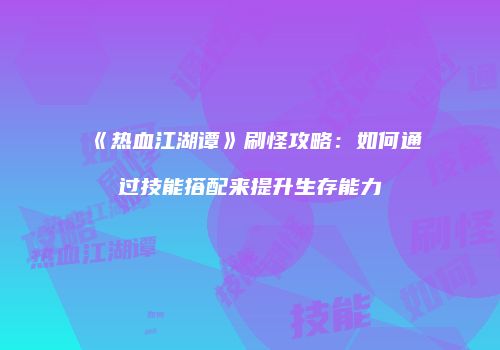 《热血江湖谭》刷怪攻略：如何通过技能搭配来提升生存能力