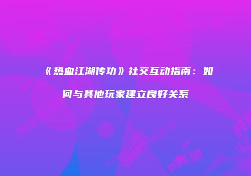 《热血江湖传功》社交互动指南：如何与其他玩家建立良好关系
