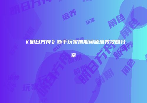 《明日方舟》新手玩家前期角色培养攻略分享