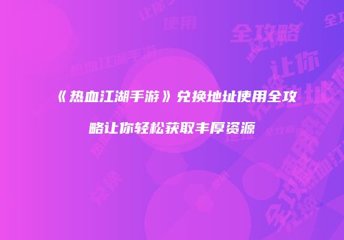 《热血江湖手游》兑换地址使用全攻略让你轻松获取丰厚资源