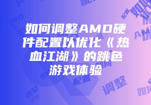 如何调整AMD硬件配置以优化《热血江湖》的跳色游戏体验