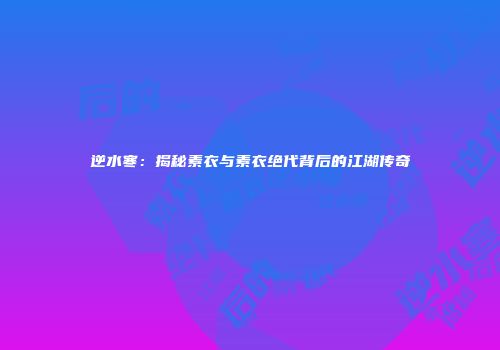 逆水寒：揭秘素衣与素衣绝代背后的江湖传奇