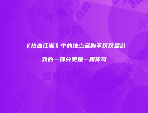 《热血江湖》中的地点名称不仅仅是游戏的一部分更是一段传奇