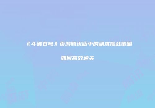 《斗破苍穹》页游腾讯版中的副本挑战策略如何高效通关