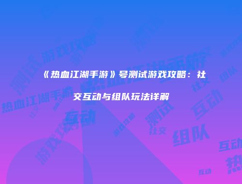 《热血江湖手游》号测试游戏攻略：社交互动与组队玩法详解