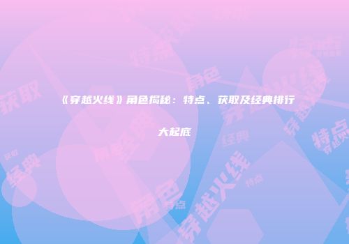 《穿越火线》角色揭秘：特点、获取及经典排行大起底