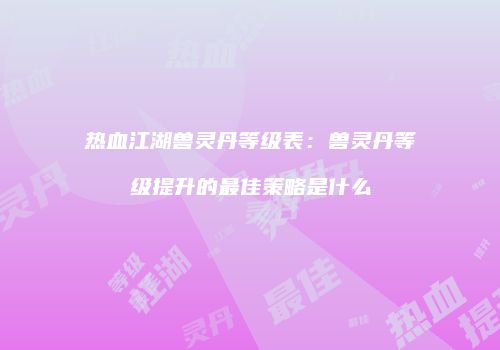 热血江湖兽灵丹等级表：兽灵丹等级提升的最佳策略是什么
