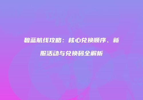 碧蓝航线攻略：核心兑换顺序、新服活动与兑换码全解析
