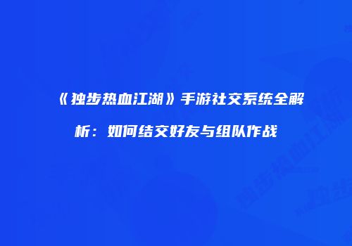 《独步热血江湖》手游社交系统全解析:如何结交好友与组队作战