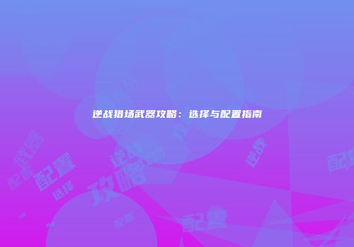 逆战猎场武器攻略：选择与配置指南