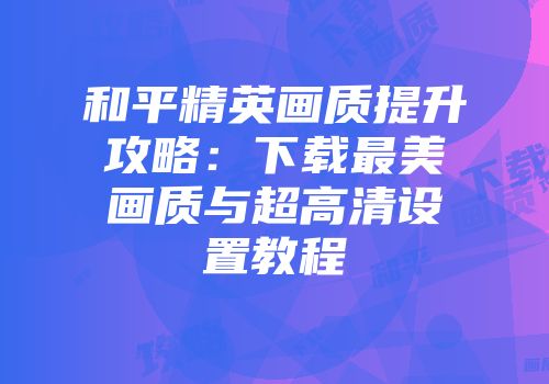 和平精英画质提升攻略：下载最美画质与超高清设置教程