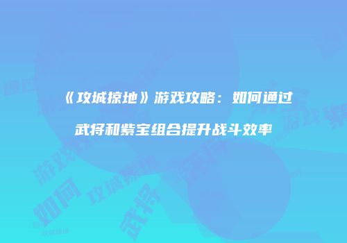 《攻城掠地》游戏攻略：如何通过武将和紫宝组合提升战斗效率