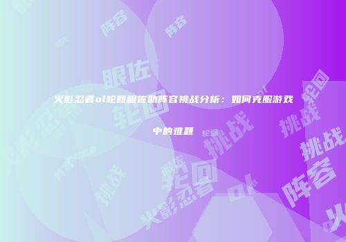 火影忍者ol轮回眼佐助阵容挑战分析:如何克服游戏中的难题