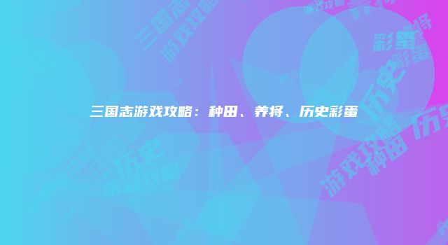 三国志游戏攻略：种田、养将、历史彩蛋