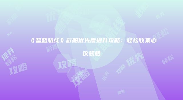 《碧蓝航线》彩船优先度提升攻略：轻松收集心仪舰船