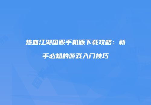 热血江湖国服手机版下载攻略：新手必知的游戏入门技巧