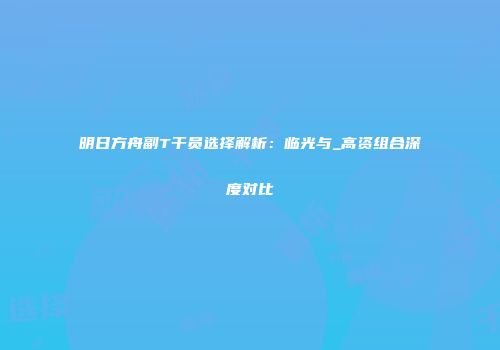 明日方舟副T干员选择解析：临光与_高资组合深度对比