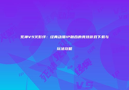 死神VS火影绊：经典动漫IP融合的竞技游戏下载与玩法攻略