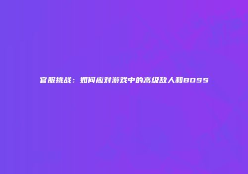官服挑战：如何应对游戏中的高级敌人和BOSS