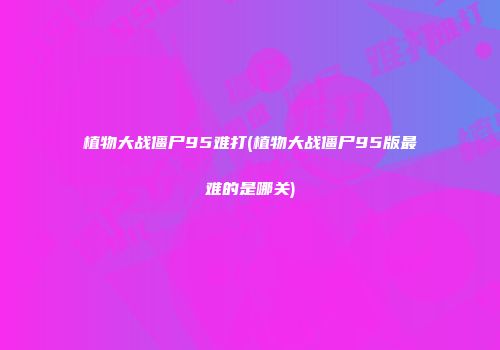 植物大战僵尸95难打(植物大战僵尸95版最难的是哪关)