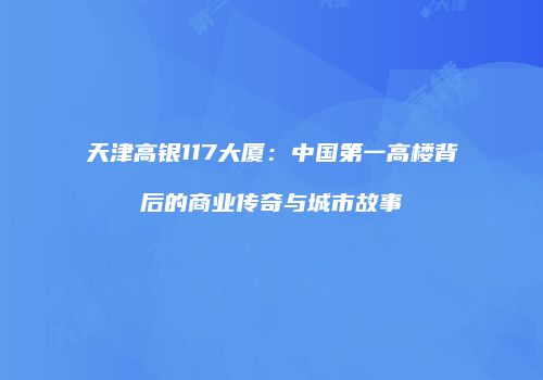 天津高银117大厦：中国第一高楼背后的商业传奇与城市故事