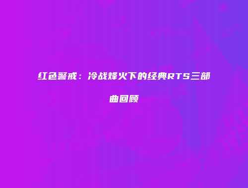红色警戒：冷战烽火下的经典RTS三部曲回顾