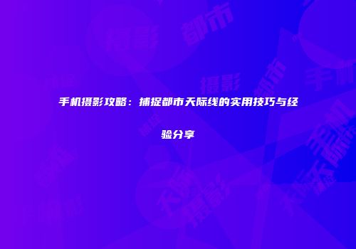 手机摄影攻略：捕捉都市天际线的实用技巧与经验分享