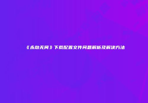 《永劫无间》下载配置文件问题解析及解决方法