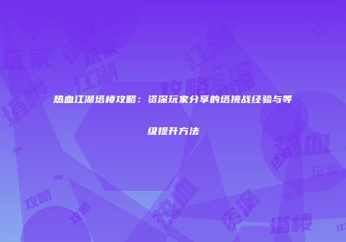 热血江湖塔楼攻略：资深玩家分享的塔挑战经验与等级提升方法