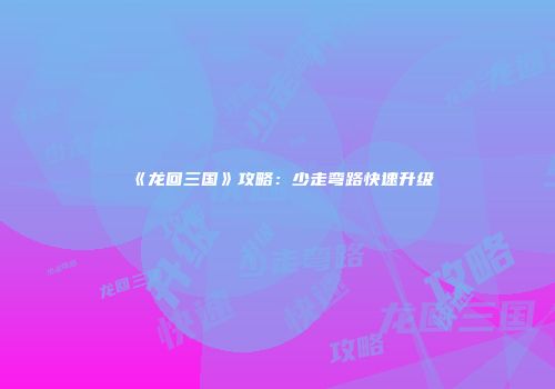 《龙回三国》攻略：少走弯路快速升级