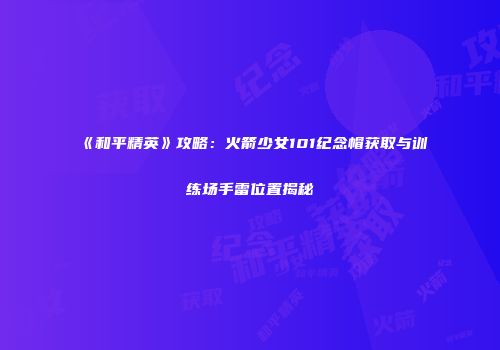 《和平精英》攻略：火箭少女101纪念帽获取与训练场手雷位置揭秘