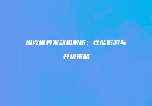坦克世界发动机解析：性能影响与升级策略
