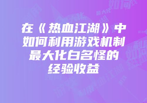 在《热血江湖》中如何利用游戏机制最大化白名怪的经验收益