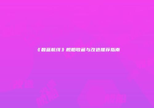 《碧蓝航线》舰船收藏与改造推荐指南