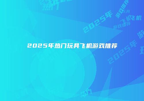2025年热门玩具飞机游戏推荐