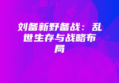 刘备新野备战：乱世生存与战略布局