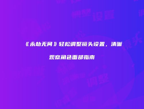 《永劫无间》轻松调整镜头设置，清晰观察角色面部指南