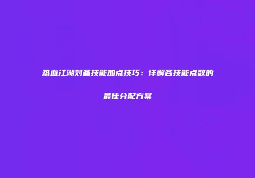 热血江湖刘备技能加点技巧：详解各技能点数的最佳分配方案
