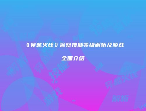 《穿越火线》警察技能等级解析及游戏全面介绍