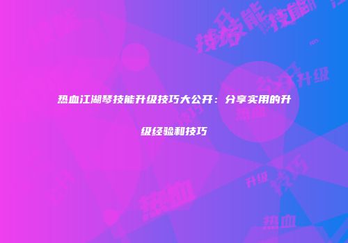 热血江湖琴技能升级技巧大公开：分享实用的升级经验和技巧