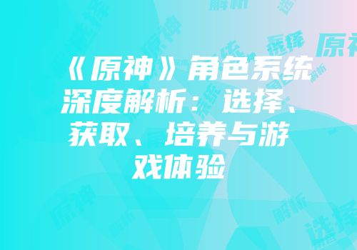 《原神》角色系统深度解析：选择、获取、培养与游戏体验