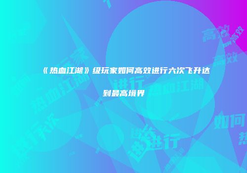 《热血江湖》级玩家如何高效进行六次飞升达到最高境界