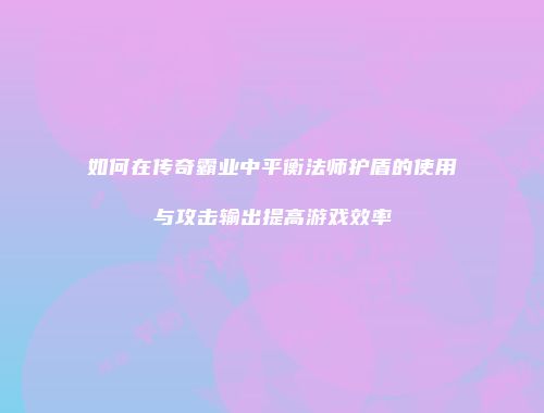 如何在传奇霸业中平衡法师护盾的使用与攻击输出提高游戏效率