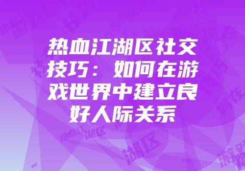热血江湖区社交技巧：如何在游戏世界中建立良好人际关系