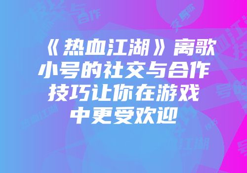 《热血江湖》离歌小号的社交与合作技巧让你在游戏中更受欢迎