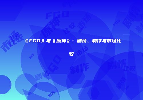 《FGO》与《原神》：剧情、制作与市场比较