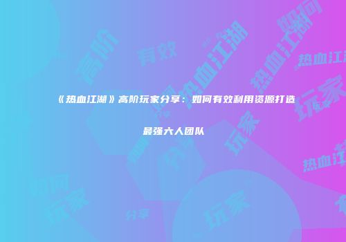 《热血江湖》高阶玩家分享：如何有效利用资源打造最强六人团队
